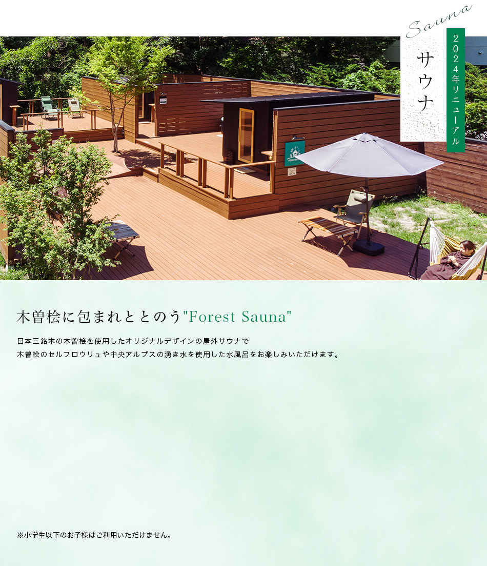 木曽桧に包まれととのうForest Sauna
        日本三銘木の木曽桧を使用したオリジナルデザインの屋外サウナで
        木曽桧のセルフロウリュや中央アルプスの湧き水を使用した水風呂をお楽しみいただけます。